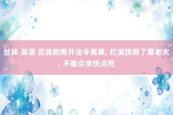 丝袜 英语 反腐剧撕开法令黑幕， 烂演技毁了黑老大， 不雅众求快点死