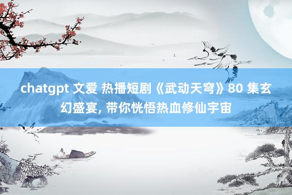 chatgpt 文爱 热播短剧《武动天穹》80 集玄幻盛宴， 带你恍悟热血修仙宇宙